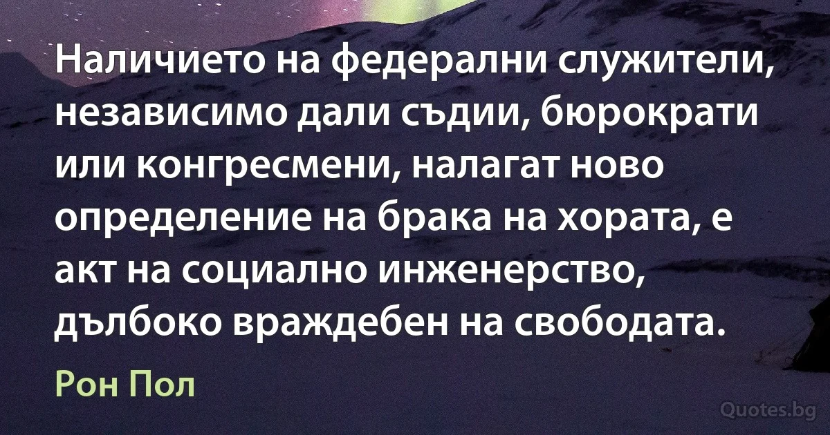 Наличието на федерални служители, независимо дали съдии, бюрократи или конгресмени, налагат ново определение на брака на хората, е акт на социално инженерство, дълбоко враждебен на свободата. (Рон Пол)