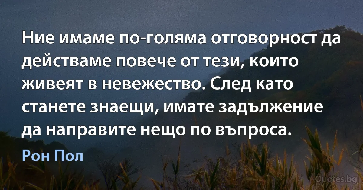 Ние имаме по-голяма отговорност да действаме повече от тези, които живеят в невежество. След като станете знаещи, имате задължение да направите нещо по въпроса. (Рон Пол)