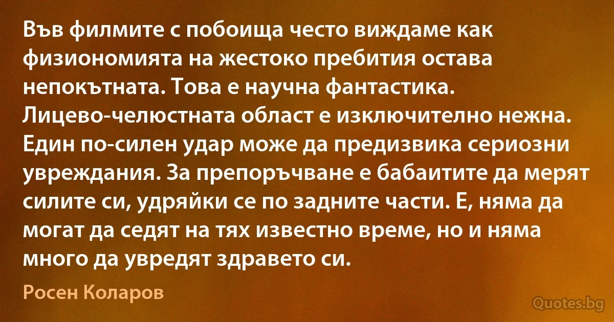 Във филмите с побоища често виждаме как физиономията на жестоко пребития остава непокътната. Това е научна фантастика. Лицево-челюстната област е изключително нежна. Един по-силен удар може да предизвика сериозни увреждания. За препоръчване е бабаитите да мерят силите си, удряйки се по задните части. Е, няма да могат да седят на тях известно време, но и няма много да увредят здравето си. (Росен Коларов)