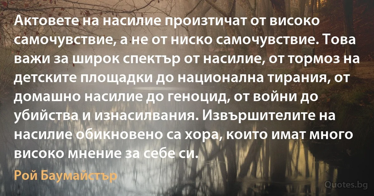 Актовете на насилие произтичат от високо самочувствие, а не от ниско самочувствие. Това важи за широк спектър от насилие, от тормоз на детските площадки до национална тирания, от домашно насилие до геноцид, от войни до убийства и изнасилвания. Извършителите на насилие обикновено са хора, които имат много високо мнение за себе си. (Рой Баумайстър)