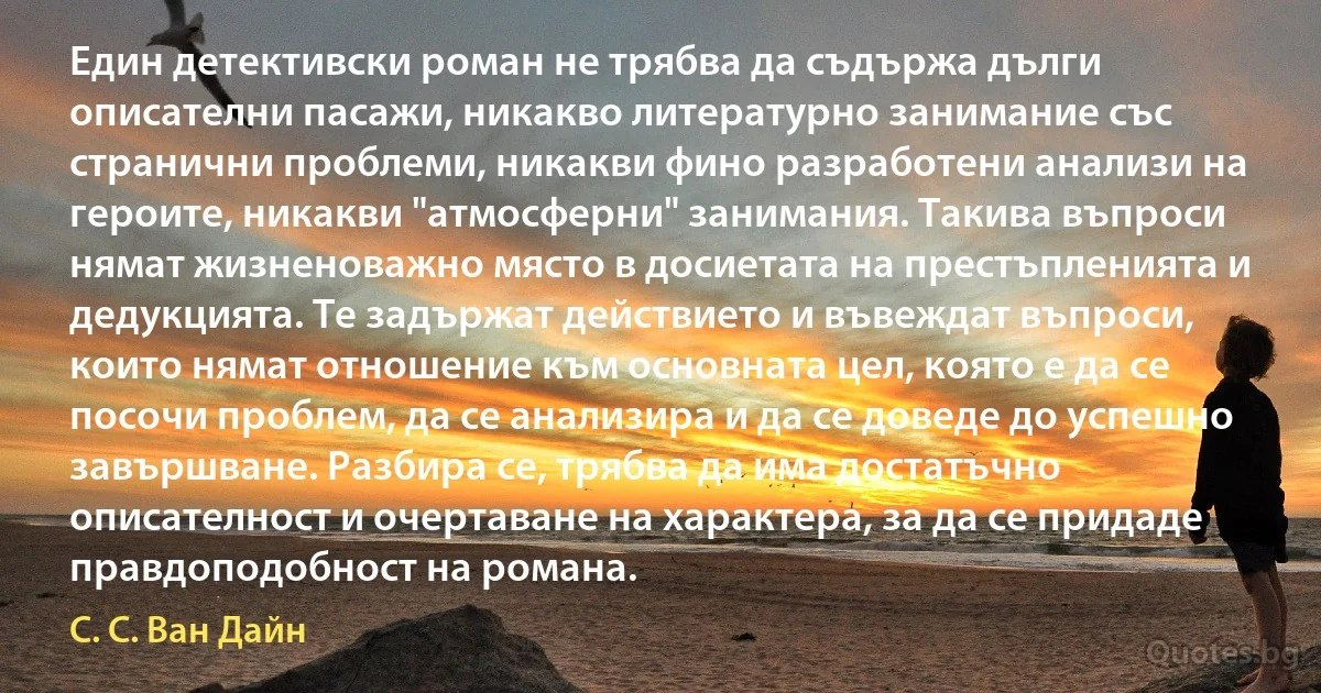 Един детективски роман не трябва да съдържа дълги описателни пасажи, никакво литературно занимание със странични проблеми, никакви фино разработени анализи на героите, никакви "атмосферни" занимания. Такива въпроси нямат жизненоважно място в досиетата на престъпленията и дедукцията. Те задържат действието и въвеждат въпроси, които нямат отношение към основната цел, която е да се посочи проблем, да се анализира и да се доведе до успешно завършване. Разбира се, трябва да има достатъчно описателност и очертаване на характера, за да се придаде правдоподобност на романа. (С. С. Ван Дайн)