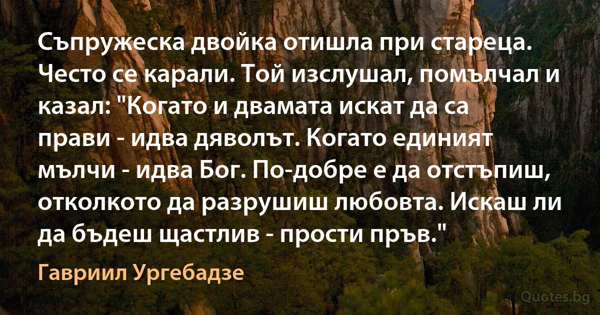 Съпружеска двойка отишла при стареца. Често се карали. Той изслушал, помълчал и казал: "Когато и двамата искат да са прави - идва дяволът. Когато единият мълчи - идва Бог. По-добре е да отстъпиш, отколкото да разрушиш любовта. Искаш ли да бъдеш щастлив - прости пръв." (Гавриил Ургебадзе)