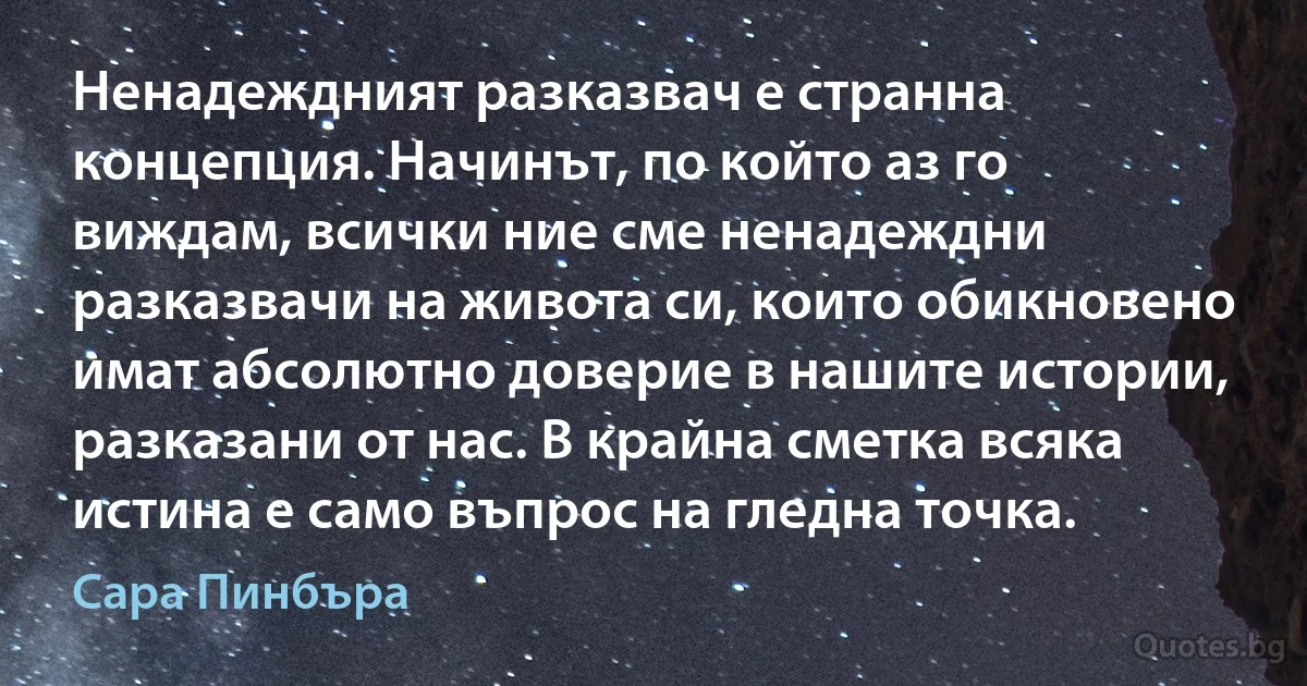 Ненадеждният разказвач е странна концепция. Начинът, по който аз го виждам, всички ние сме ненадеждни разказвачи на живота си, които обикновено имат абсолютно доверие в нашите истории, разказани от нас. В крайна сметка всяка истина е само въпрос на гледна точка. (Сара Пинбъра)