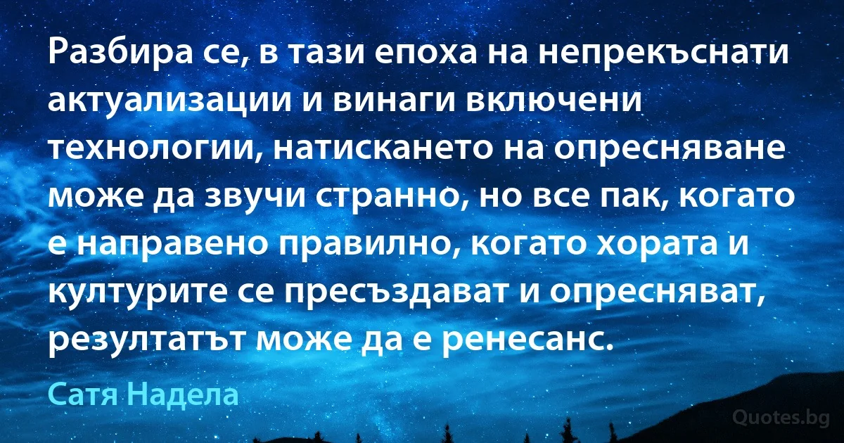 Разбира се, в тази епоха на непрекъснати актуализации и винаги включени технологии, натискането на опресняване може да звучи странно, но все пак, когато е направено правилно, когато хората и културите се пресъздават и опресняват, резултатът може да е ренесанс. (Сатя Надела)