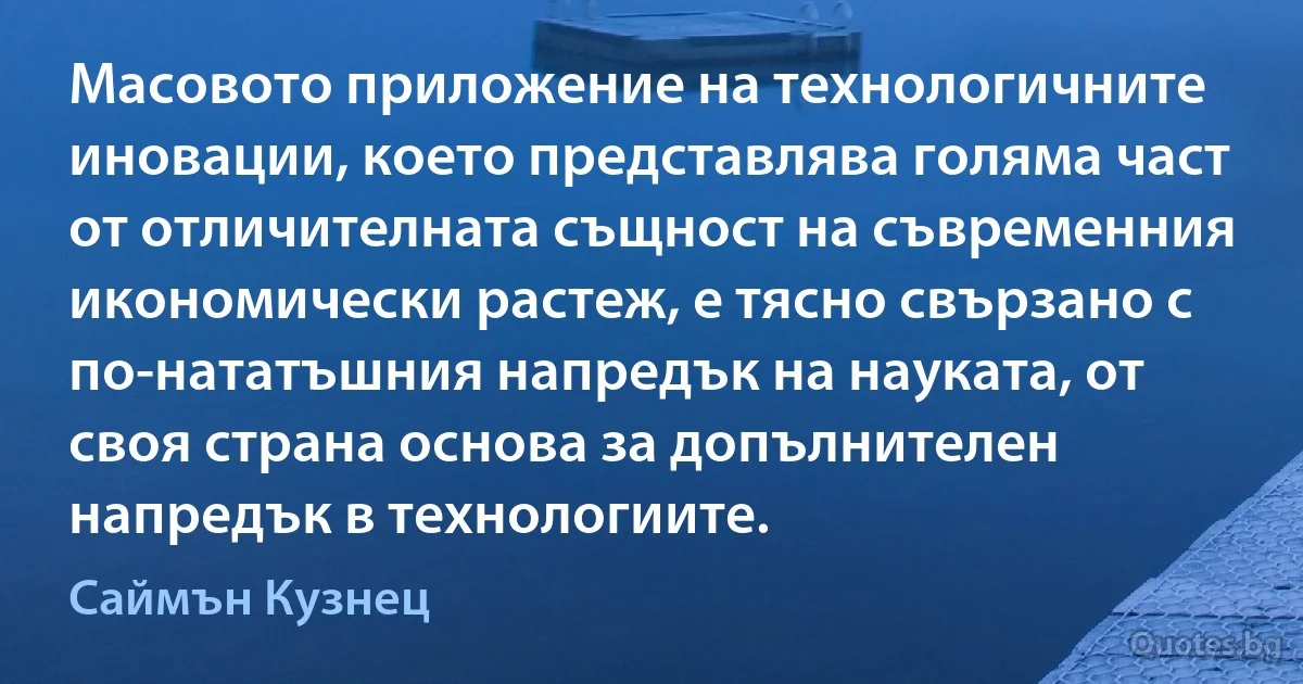 Масовото приложение на технологичните иновации, което представлява голяма част от отличителната същност на съвременния икономически растеж, е тясно свързано с по-нататъшния напредък на науката, от своя страна основа за допълнителен напредък в технологиите. (Саймън Кузнец)