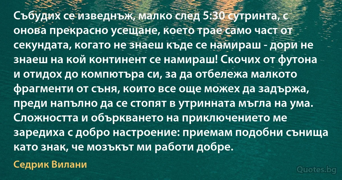 Събудих се изведнъж, малко след 5:30 сутринта, с онова прекрасно усещане, което трае само част от секундата, когато не знаеш къде се намираш - дори не знаеш на кой континент се намираш! Скочих от футона и отидох до компютъра си, за да отбележа малкото фрагменти от съня, които все още можех да задържа, преди напълно да се стопят в утринната мъгла на ума. Сложността и объркването на приключението ме заредиха с добро настроение: приемам подобни сънища като знак, че мозъкът ми работи добре. (Седрик Вилани)