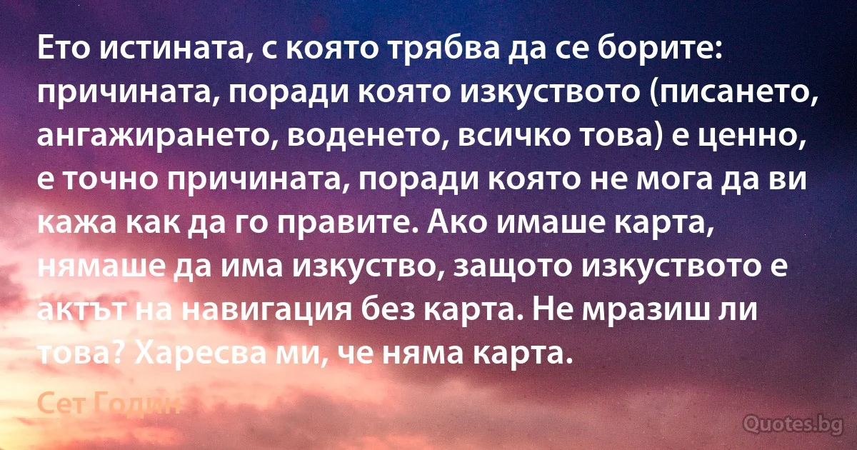 Ето истината, с която трябва да се борите: причината, поради която изкуството (писането, ангажирането, воденето, всичко това) е ценно, е точно причината, поради която не мога да ви кажа как да го правите. Ако имаше карта, нямаше да има изкуство, защото изкуството е актът на навигация без карта. Не мразиш ли това? Харесва ми, че няма карта. (Сет Годин)