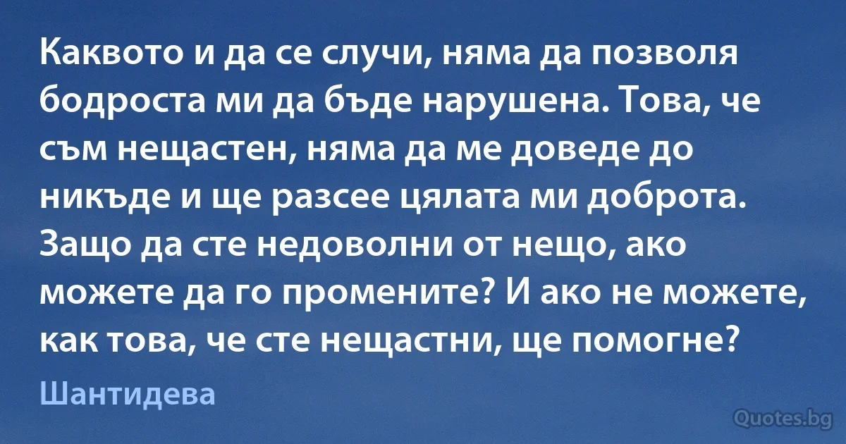 Каквото и да се случи, няма да позволя бодроста ми да бъде нарушена. Това, че съм нещастен, няма да ме доведе до никъде и ще разсее цялата ми доброта. Защо да сте недоволни от нещо, ако можете да го промените? И ако не можете, как това, че сте нещастни, ще помогне? (Шантидева)