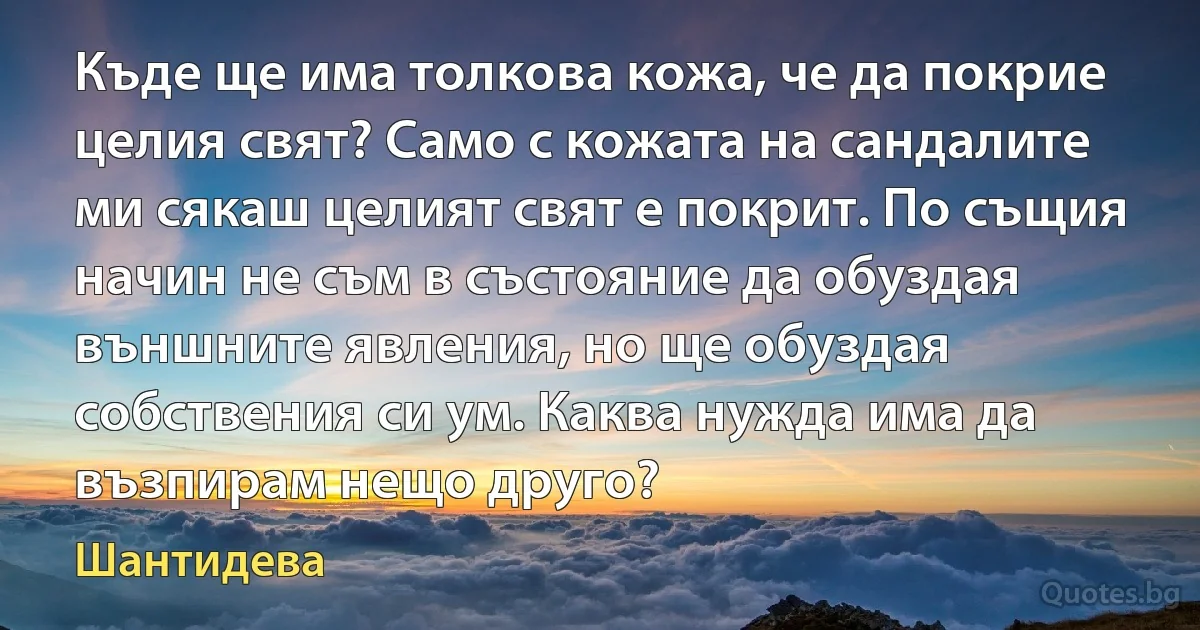 Къде ще има толкова кожа, че да покрие целия свят? Само с кожата на сандалите ми сякаш целият свят е покрит. По същия начин не съм в състояние да обуздая външните явления, но ще обуздая собствения си ум. Каква нужда има да възпирам нещо друго? (Шантидева)