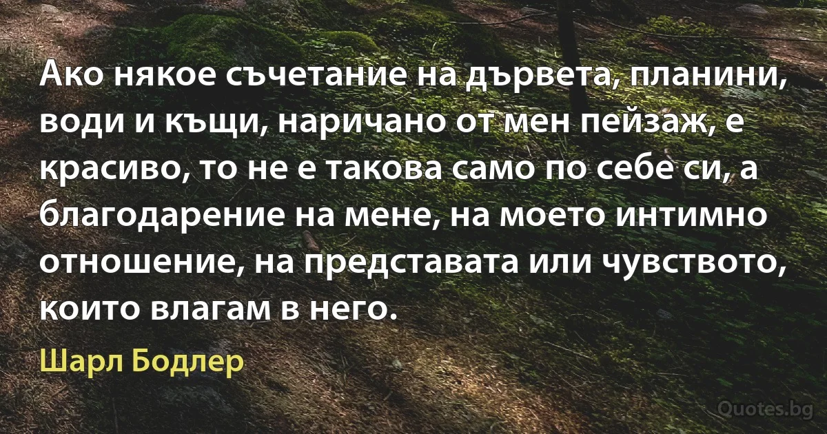 Ако някое съчетание на дървета, планини, води и къщи, наричано от мен пейзаж, е красиво, то не е такова само по себе си, а благодарение на мене, на моето интимно отношение, на представата или чувството, които влагам в него. (Шарл Бодлер)