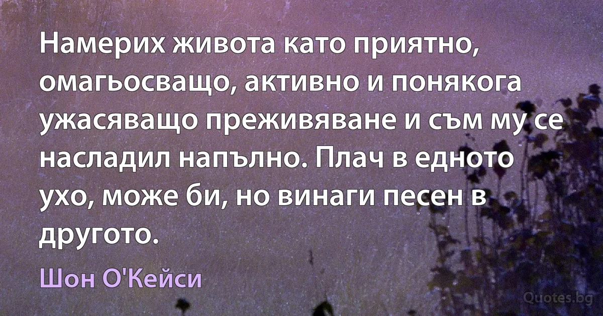 Намерих живота като приятно, омагьосващо, активно и понякога ужасяващо преживяване и съм му се насладил напълно. Плач в едното ухо, може би, но винаги песен в другото. (Шон О'Кейси)