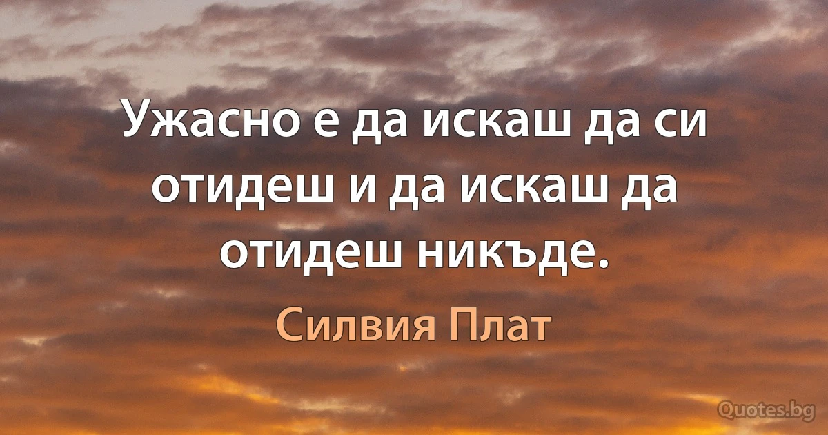 Ужасно е да искаш да си отидеш и да искаш да отидеш никъде. (Силвия Плат)