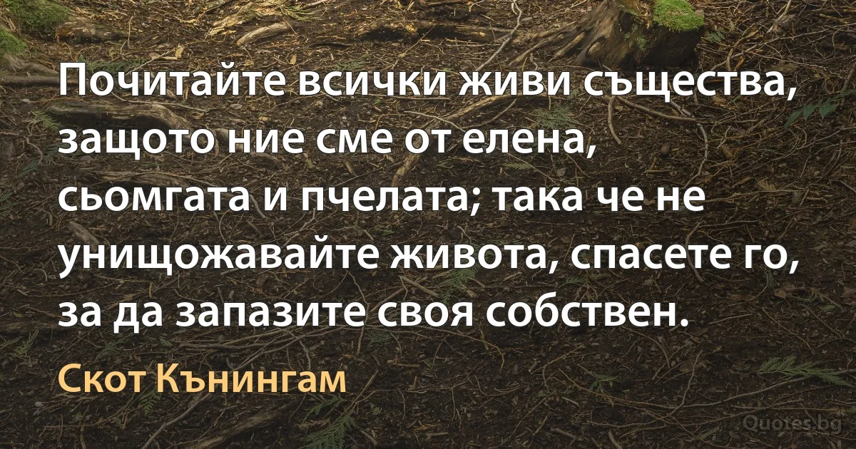 Почитайте всички живи същества, защото ние сме от елена, сьомгата и пчелата; така че не унищожавайте живота, спасете го, за да запазите своя собствен. (Скот Кънингам)