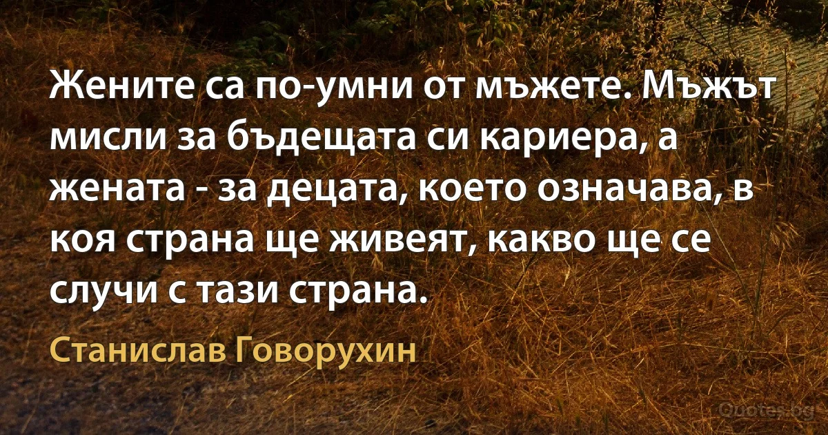 Жените са по-умни от мъжете. Мъжът мисли за бъдещата си кариера, а жената - за децата, което означава, в коя страна ще живеят, какво ще се случи с тази страна. (Станислав Говорухин)