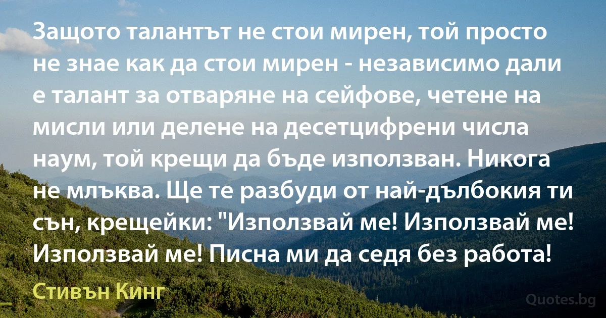 Защото талантът не стои мирен, той просто не знае как да стои мирен - независимо дали е талант за отваряне на сейфове, четене на мисли или делене на десетцифрени числа наум, той крещи да бъде използван. Никога не млъква. Ще те разбуди от най-дълбокия ти сън, крещейки: "Използвай ме! Използвай ме! Използвай ме! Писна ми да седя без работа! (Стивън Кинг)