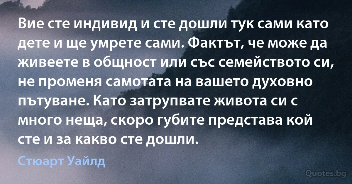 Вие сте индивид и сте дошли тук сами като дете и ще умрете сами. Фактът, че може да живеете в общност или със семейството си, не променя самотата на вашето духовно пътуване. Като затрупвате живота си с много неща, скоро губите представа кой сте и за какво сте дошли. (Стюарт Уайлд)