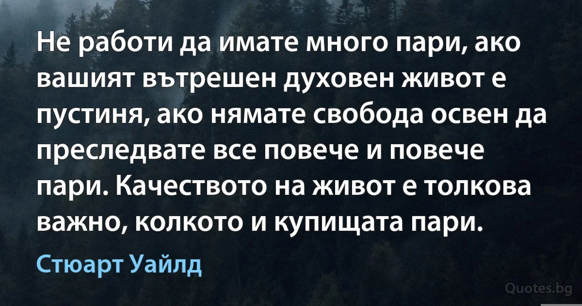 Не работи да имате много пари, ако вашият вътрешен духовен живот е пустиня, ако нямате свобода освен да преследвате все повече и повече пари. Качеството на живот е толкова важно, колкото и купищата пари. (Стюарт Уайлд)