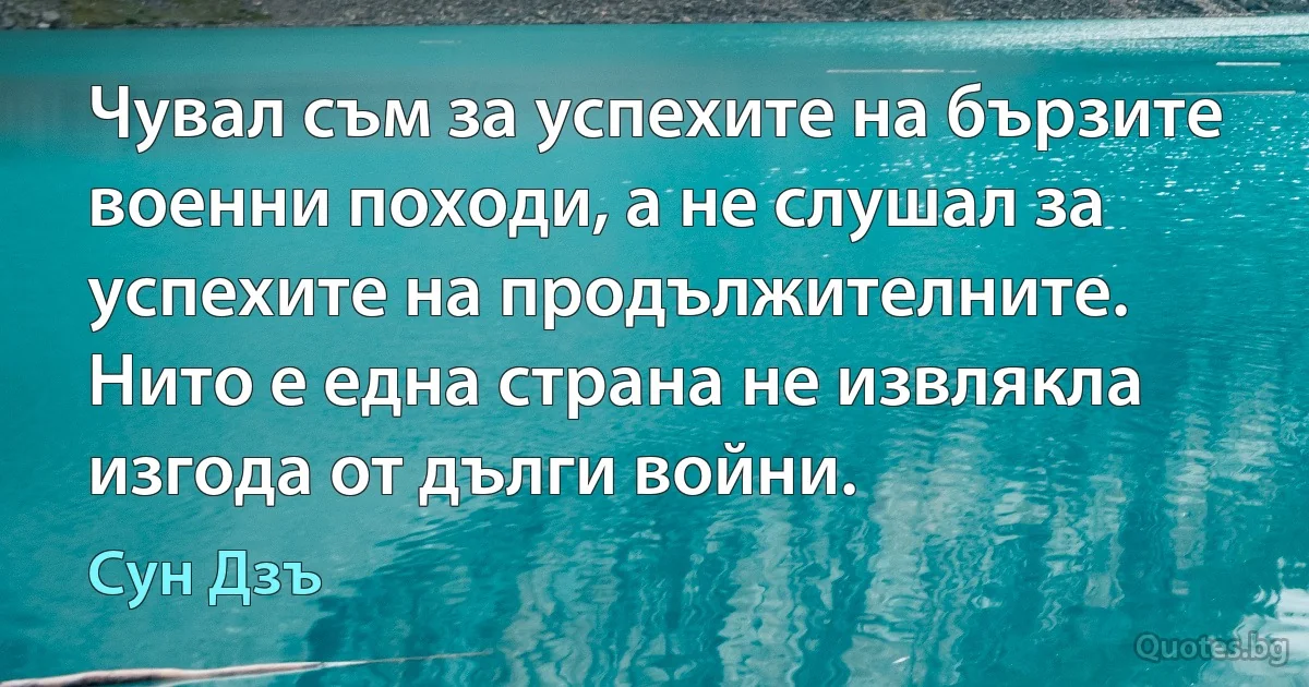 Чувал съм за успехите на бързите военни походи, а не слушал за успехите на продължителните. Нито е една страна не извлякла изгода от дълги войни. (Сун Дзъ)