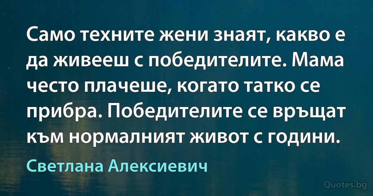 Само техните жени знаят, какво е да живееш с победителите. Мама често плачеше, когато татко се прибра. Победителите се връщат към нормалният живот с години. (Светлана Алексиевич)