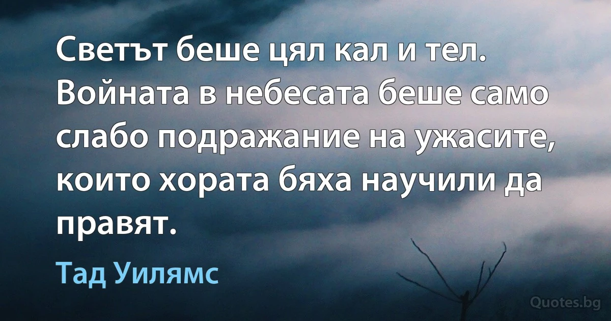 Светът беше цял кал и тел. Войната в небесата беше само слабо подражание на ужасите, които хората бяха научили да правят. (Тад Уилямс)