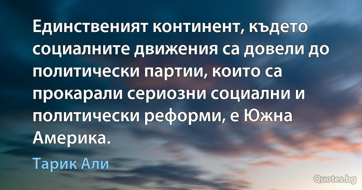 Единственият континент, където социалните движения са довели до политически партии, които са прокарали сериозни социални и политически реформи, е Южна Америка. (Тарик Али)