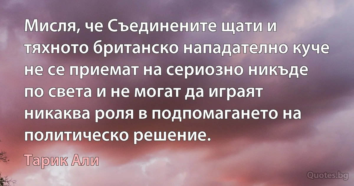 Мисля, че Съединените щати и тяхното британско нападателно куче не се приемат на сериозно никъде по света и не могат да играят никаква роля в подпомагането на политическо решение. (Тарик Али)