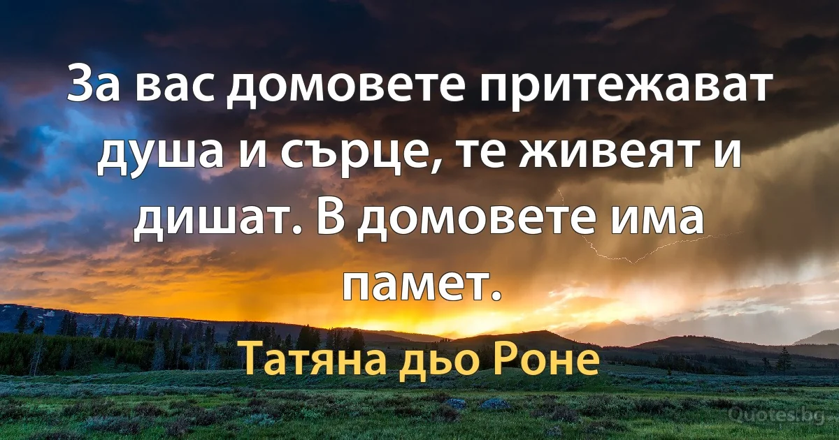 За вас домовете притежават душа и сърце, те живеят и дишат. В домовете има памет. (Татяна дьо Роне)