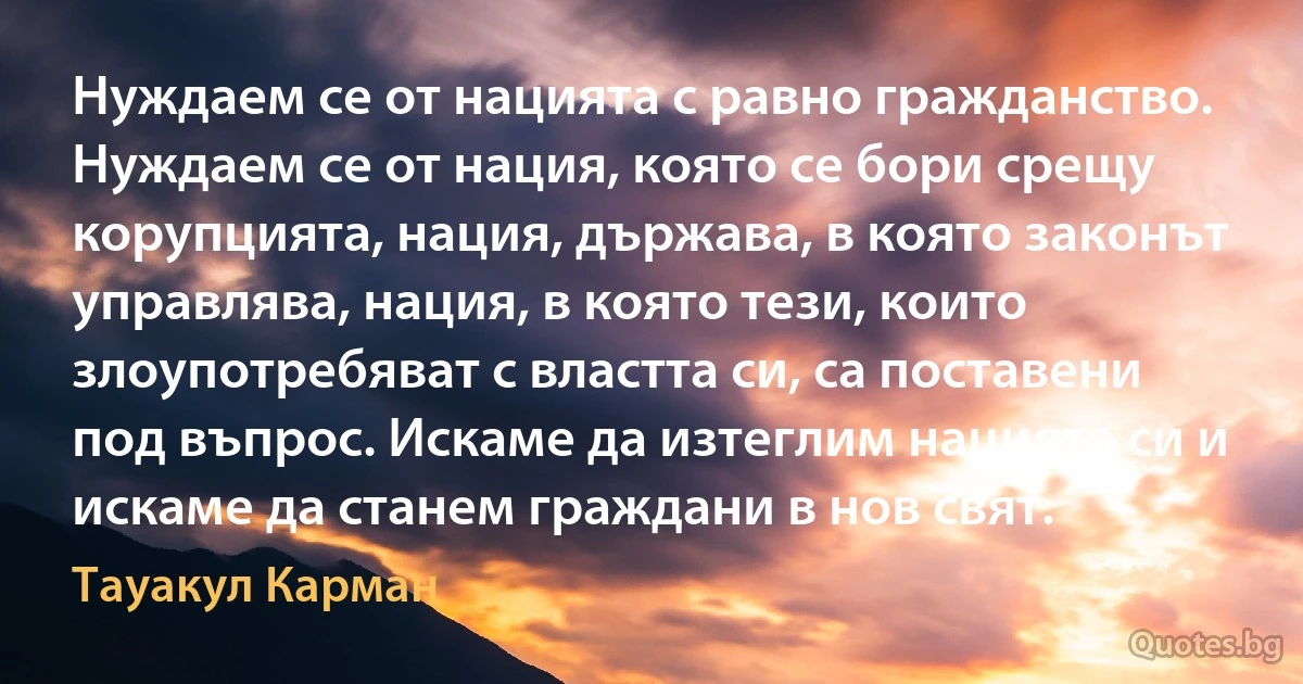 Нуждаем се от нацията с равно гражданство. Нуждаем се от нация, която се бори срещу корупцията, нация, държава, в която законът управлява, нация, в която тези, които злоупотребяват с властта си, са поставени под въпрос. Искаме да изтеглим нацията си и искаме да станем граждани в нов свят. (Тауакул Карман)