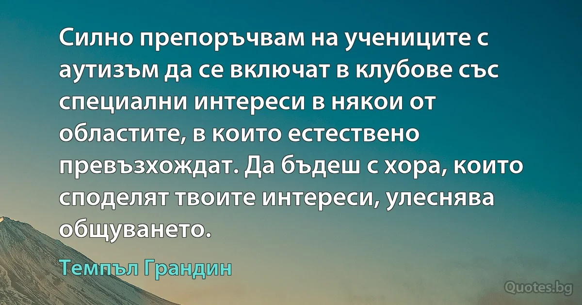 Силно препоръчвам на учениците с аутизъм да се включат в клубове със специални интереси в някои от областите, в които естествено превъзхождат. Да бъдеш с хора, които споделят твоите интереси, улеснява общуването. (Темпъл Грандин)