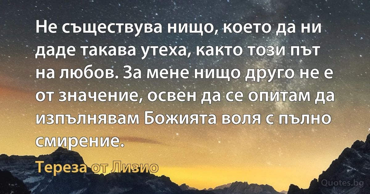 Не съществува нищо, което да ни даде такава утеха, както този път на любов. За мене нищо друго не е от значение, освен да се опитам да изпълнявам Божията воля с пълно смирение. (Тереза от Лизио)