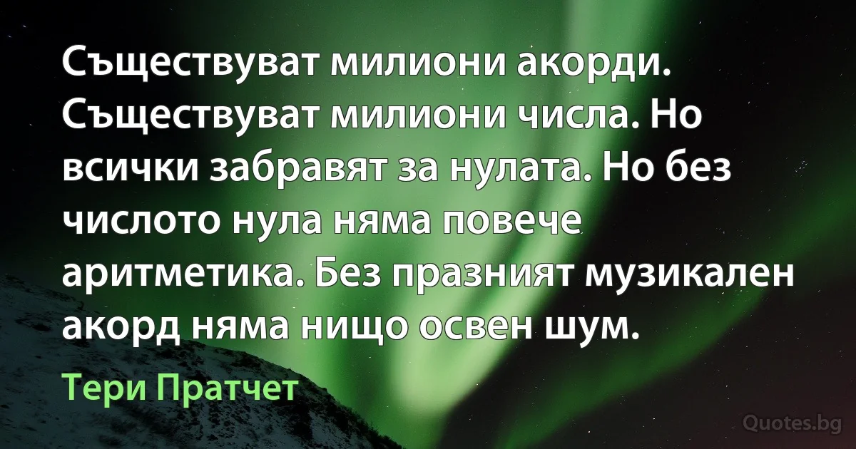 Съществуват милиони акорди. Съществуват милиони числа. Но всички забравят за нулата. Но без числото нула няма повече аритметика. Без празният музикален акорд няма нищо освен шум. (Тери Пратчет)