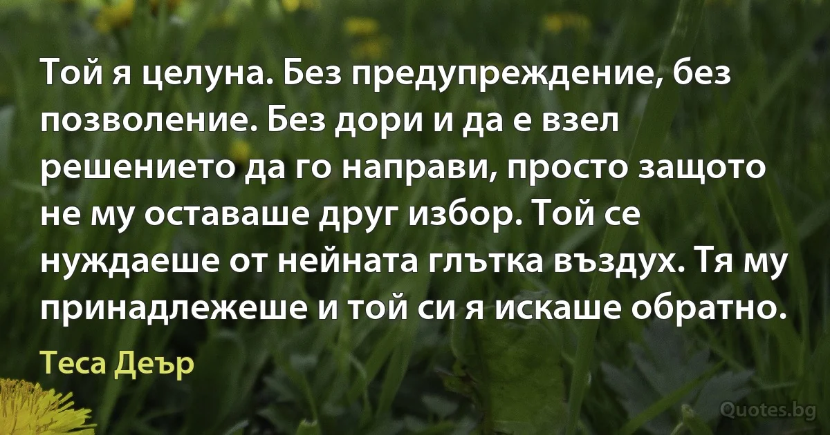 Той я целуна. Без предупреждение, без позволение. Без дори и да е взел решението да го направи, просто защото не му оставаше друг избор. Той се нуждаеше от нейната глътка въздух. Тя му принадлежеше и той си я искаше обратно. (Теса Деър)