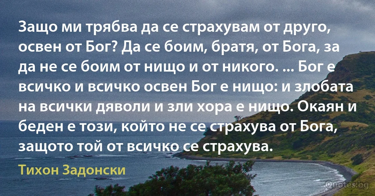 Защо ми трябва да се страхувам от друго, освен от Бог? Да се боим, братя, от Бога, за да не се боим от нищо и от никого. ... Бог е всичко и всичко освен Бог е нищо: и злобата на всички дяволи и зли хора е нищо. Окаян и беден е този, който не се страхува от Бога, защото той от всичко се страхува. (Тихон Задонски)