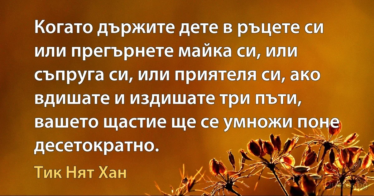 Когато държите дете в ръцете си или прегърнете майка си, или съпруга си, или приятеля си, ако вдишате и издишате три пъти, вашето щастие ще се умножи поне десетократно. (Тик Нят Хан)