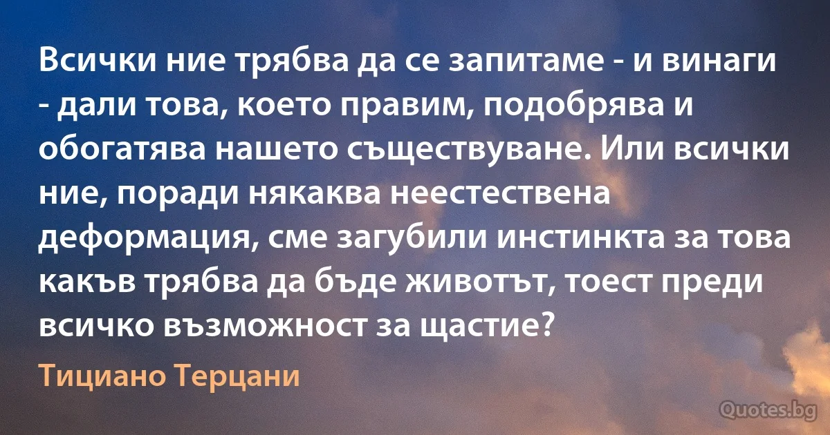 Всички ние трябва да се запитаме - и винаги - дали това, което правим, подобрява и обогатява нашето съществуване. Или всички ние, поради някаква неестествена деформация, сме загубили инстинкта за това какъв трябва да бъде животът, тоест преди всичко възможност за щастие? (Тициано Терцани)