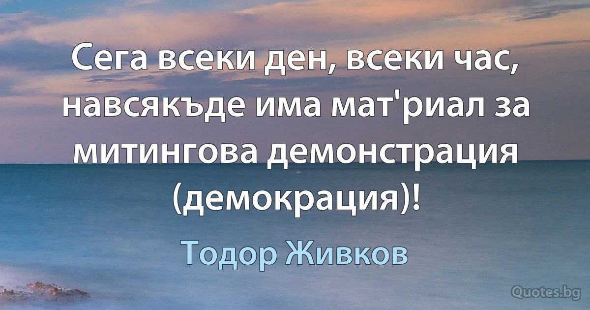 Сега всеки ден, всеки час, навсякъде има мат'риал за митингова демонстрация (демокрация)! (Тодор Живков)