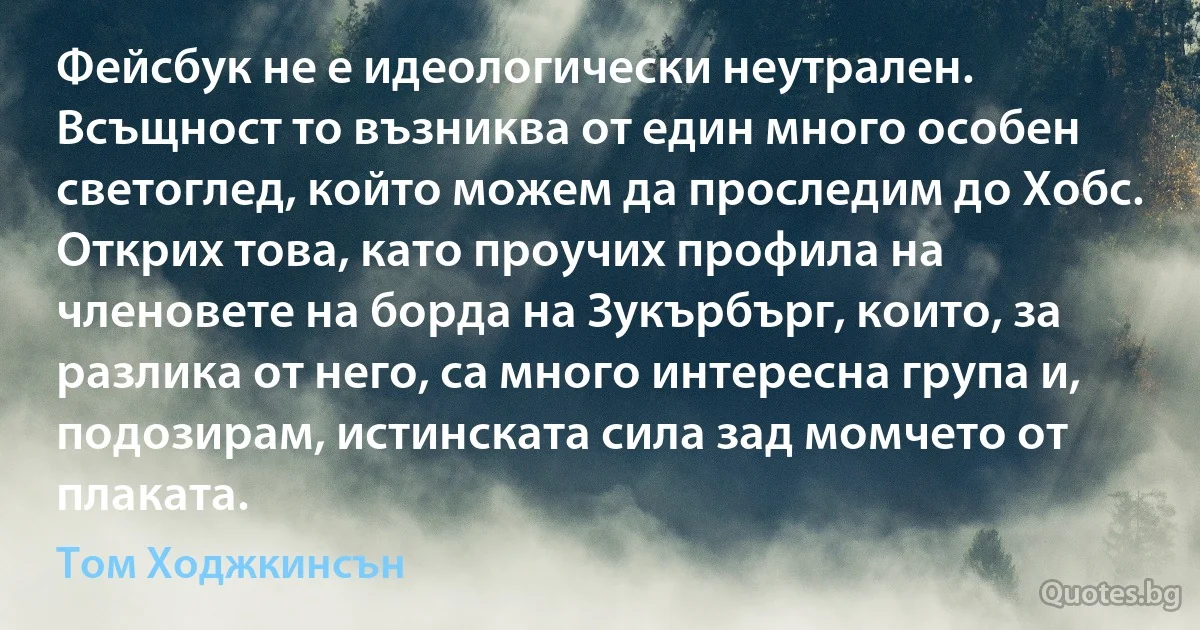 Фейсбук не е идеологически неутрален. Всъщност то възниква от един много особен светоглед, който можем да проследим до Хобс. Открих това, като проучих профила на членовете на борда на Зукърбърг, които, за разлика от него, са много интересна група и, подозирам, истинската сила зад момчето от плаката. (Том Ходжкинсън)