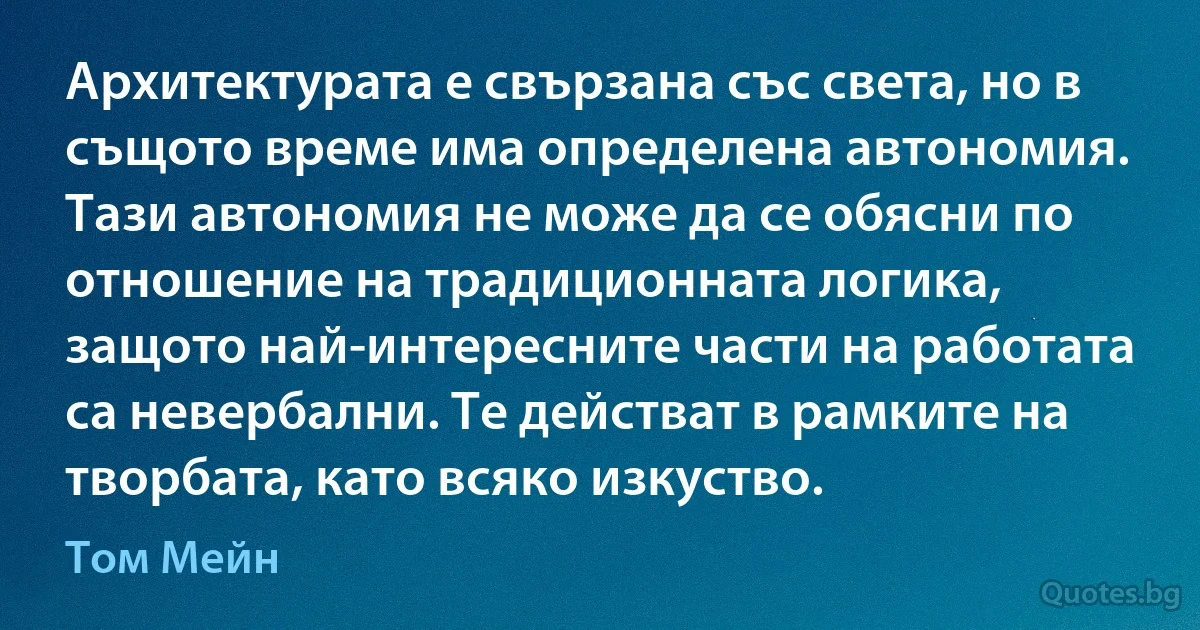 Архитектурата е свързана със света, но в същото време има определена автономия. Тази автономия не може да се обясни по отношение на традиционната логика, защото най-интересните части на работата са невербални. Те действат в рамките на творбата, като всяко изкуство. (Том Мейн)