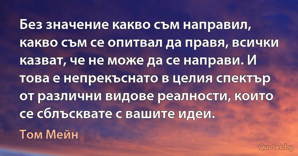 Без значение какво съм направил, какво съм се опитвал да правя, всички казват, че не може да се направи. И това е непрекъснато в целия спектър от различни видове реалности, които се сблъсквате с вашите идеи. (Том Мейн)