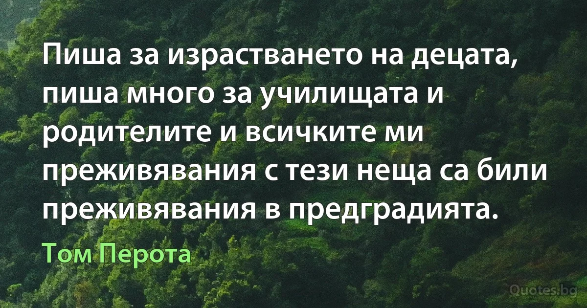 Пиша за израстването на децата, пиша много за училищата и родителите и всичките ми преживявания с тези неща са били преживявания в предградията. (Том Перота)