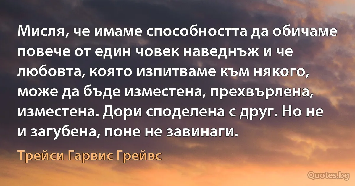 Мисля, че имаме способността да обичаме повече от един човек наведнъж и че любовта, която изпитваме към някого, може да бъде изместена, прехвърлена, изместена. Дори споделена с друг. Но не и загубена, поне не завинаги. (Трейси Гарвис Грейвс)