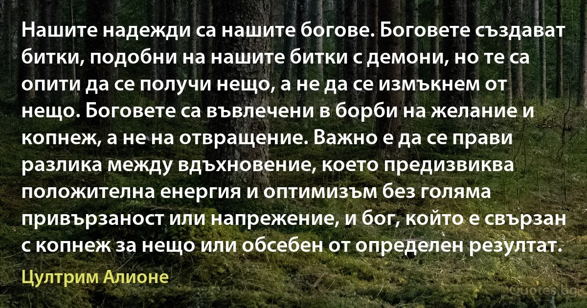 Нашите надежди са нашите богове. Боговете създават битки, подобни на нашите битки с демони, но те са опити да се получи нещо, а не да се измъкнем от нещо. Боговете са въвлечени в борби на желание и копнеж, а не на отвращение. Важно е да се прави разлика между вдъхновение, което предизвиква положителна енергия и оптимизъм без голяма привързаност или напрежение, и бог, който е свързан с копнеж за нещо или обсебен от определен резултат. (Цултрим Алионе)