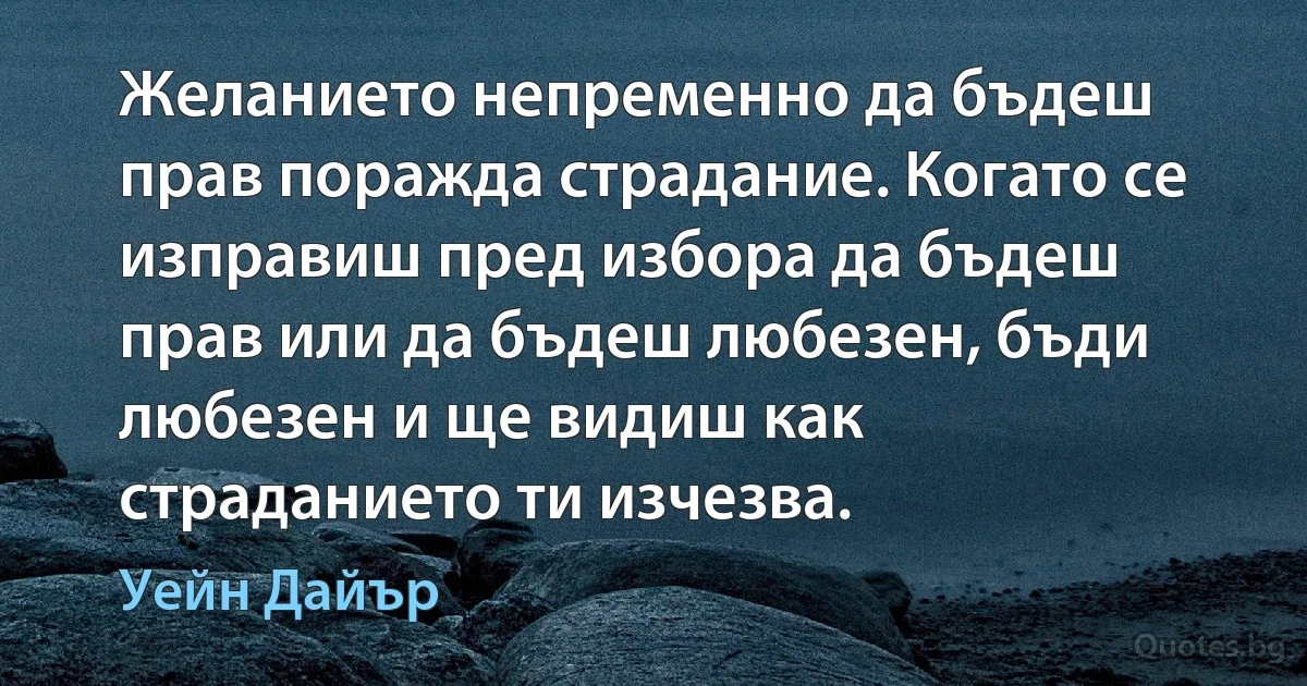 Желанието непременно да бъдеш прав поражда страдание. Когато се изправиш пред избора да бъдеш прав или да бъдеш любезен, бъди любезен и ще видиш как страданието ти изчезва. (Уейн Дайър)