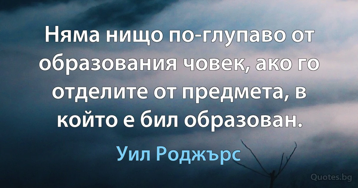 Няма нищо по-глупаво от образования човек, ако го отделите от предмета, в който е бил образован. (Уил Роджърс)