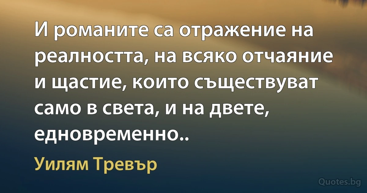 И романите са отражение на реалността, на всяко отчаяние и щастие, които съществуват само в света, и на двете, едновременно.. (Уилям Тревър)