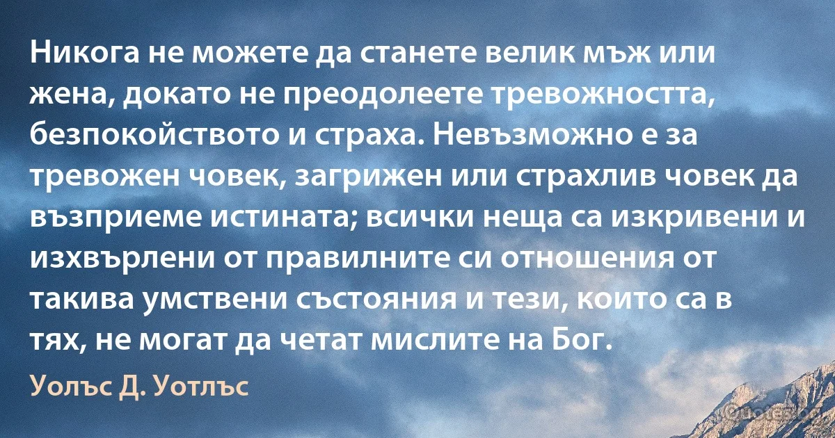 Никога не можете да станете велик мъж или жена, докато не преодолеете тревожността, безпокойството и страха. Невъзможно е за тревожен човек, загрижен или страхлив човек да възприеме истината; всички неща са изкривени и изхвърлени от правилните си отношения от такива умствени състояния и тези, които са в тях, не могат да четат мислите на Бог. (Уолъс Д. Уотлъс)