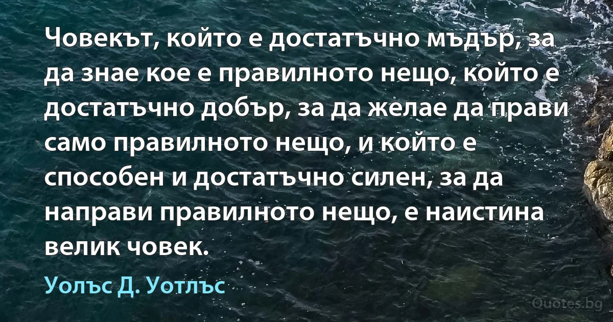 Човекът, който е достатъчно мъдър, за да знае кое е правилното нещо, който е достатъчно добър, за да желае да прави само правилното нещо, и който е способен и достатъчно силен, за да направи правилното нещо, е наистина велик човек. (Уолъс Д. Уотлъс)