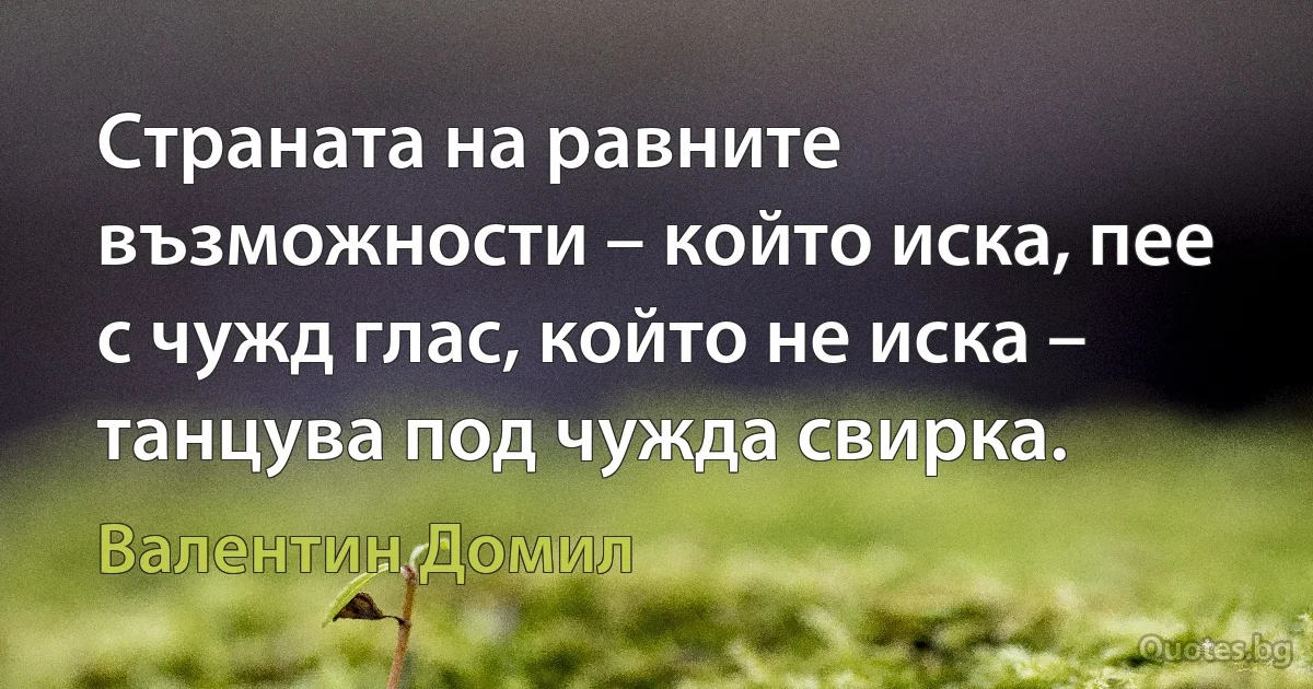 Страната на равните възможности – който иска, пее с чужд глас, който не иска – танцува под чужда свирка. (Валентин Домил)