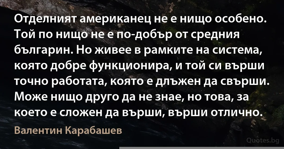 Отделният американец не е нищо особено. Той по нищо не е по-добър от средния българин. Но живее в рамките на система, която добре функционира, и той си върши точно работата, която е длъжен да свърши. Може нищо друго да не знае, но това, за което е сложен да върши, върши отлично. (Валентин Карабашев)