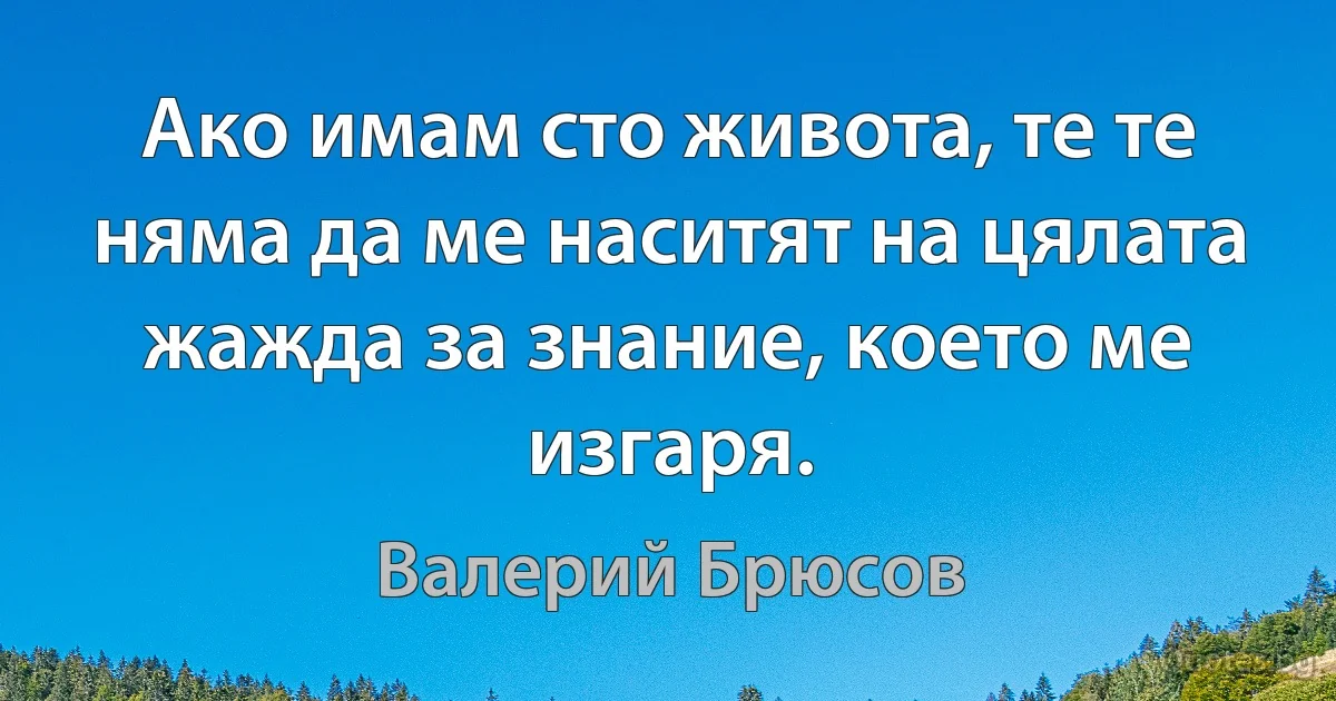 Ако имам сто живота, те те няма да ме наситят на цялата жажда за знание, което ме изгаря. (Валерий Брюсов)